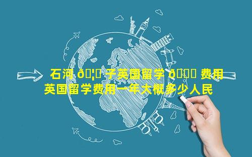 石河 🦉 子英国留学 🐟 费用 英国留学费用一年大概多少人民币